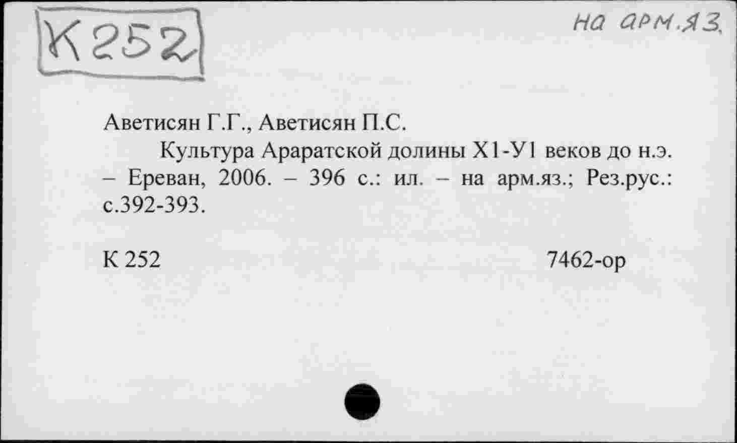 ﻿на ар/ч.яз.
Аветисян Г.Г., Аветисян П.С.
Культура Араратской долины Х1-У1 веков до н.э. - Ереван, 2006. - 396 с.: ил. - на арм.яз.; Рез.рус.: с.392-393.
К 252
7462-ор